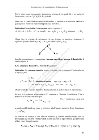Introducción a la Investigación de Operaciones
67
Por lo tanto, cada componente fuertemente conexa de un grafo G es un subgrafo
fuertemente conexo, Gi=(Xi,Ui), del grafo G.
Notar que la conexidad está muy relacionada a la existencia de caminos, existencia
que se puede verificar mediante la propiedad transitiva.
Definición Una relación R es transitiva, en un conjunto X,
kRxixkRxjxjRxixXkjisi entoncesyquecumplese||,...2,1,, =∀
Ahora bien la relación de adyacencia A, no siempre es transitiva, observese el
siguiente ejemplo donde xi A xj, xj A xk no implica que xi A xk.
xi
xj
xk
Introducimos entonces el concepto de clausura transitiva o alcance de la relación A
en el conjunto X.
3.3.2 Clausura Transitiva, Matriz de Alcance
Definición: La clausura transitiva de una relación A en el conjunto X es la relación
T definida por:
x Tx
x Ax
m x x x X
x x x Ax x x
i j
i j
k k km
i k kt k t km j
⇔ ∃ ≥ ∈
= =+
2 1 2
1 1
y una secuencia de elementos
tales que para t = 1,2, . . . , m - 1
, ...,
, ,
,
( )
Observación: La clausura transitiva de una relación A, es la relación A en sí misma.
Si A es la relación de adyacencia en X, entonces la Clausura Transitiva en X es la
Relación de Alcance definida por:
Ci,j = camino que va de xi a
xj,
xj es alcanzable desde xi, o que xj pertenece a la Clausura transitiva de xi, lo notamos
: xj ∈Γ*(xi)
La relación de alcance es una relación transitiva y cuando además cumple con las
propiedades de simetría y reflexividad, es una relación de equivalencia que particiona
a X en clases de equivalencia
X1, X2, ... Xm ⇔⇔⇔⇔ ∀∀∀∀ xi , xj ∈∈∈∈ Xk k=1,2,...m se verifica: xi = xj o xi T xj
ji,
C
j
Tx
i
x ∃⇔
 