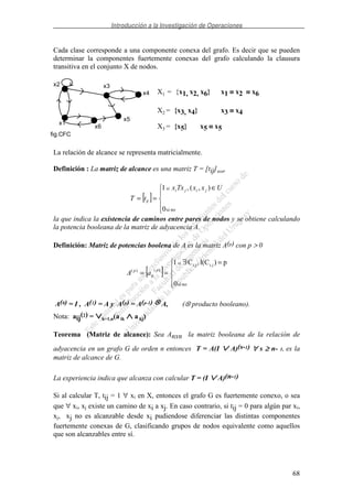 Introducción a la Investigación de Operaciones
68
Cada clase corresponde a una componente conexa del grafo. Es decir que se pueden
determinar la componentes fuertemente conexas del grafo calculando la clausura
transitiva en el conjunto X de nodos.
X1 = {x1, x2, x6} x1 ≡≡≡≡ x2 ≡≡≡≡ x6
X2 = {x3, x4} x3 ≡≡≡≡ x4
X3 = {x5} x5 ≡≡≡≡ x5
La relación de alcance se representa matricialmente.
Definición : La matriz de alcance es una matriz T = [tij]nxn,
[ ]
∈
==
nosi0
),(,1 UxxTxx
tT
jiji
ij
si
la que indica la existencia de caminos entre pares de nodos y se obtiene calculando
la potencia booleana de la matriz de adyacencia A.
Definición: Matriz de potencias boolena de A es la matriz A(p) con p > 0
[ ]
=∃
==
nosi0
p)l(C,C1 ji,ji,
)()(
si
p
ij
p
aA
A(0) = I , A(1) = A y A(p) = A(p-1) ⊗⊗⊗⊗ A, (⊗ producto booleano).
Nota: aij(2) = ∨∨∨∨k=1,n(a ik ∧∧∧∧ a kj)
Teorema (Matriz de alcance): Sea Anxn la matriz booleana de la relación de
adyacencia en un grafo G de orden n entonces T = A(I ∨∨∨∨ A)(s-1) ∀∀∀∀ s ≥≥≥≥ n- 1, es la
matriz de alcance de G.
La experiencia indica que alcanza con calcular T = (I ∨∨∨∨ A)(n-1)
Si al calcular T, tij = 1 ∀ xi en X, entonces el grafo G es fuertemente conexo, o sea
que ∀ xi, xj existe un camino de xi a xj. En caso contrario, si tij = 0 para algún par xi,
xj, xj no es alcanzable desde xi pudiendose diferenciar las distintas componentes
fuertemente conexas de G, clasificando grupos de nodos equivalente como aquellos
que son alcanzables entre sí.
x1
x2 x3
x4
x5
x6
fig.CFC
 