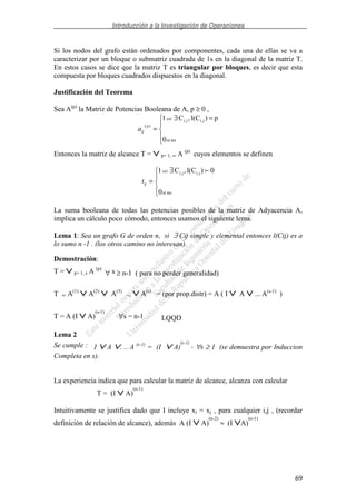 Introducción a la Investigación de Operaciones
69
Si los nodos del grafo están ordenados por componentes, cada una de ellas se va a
caracterizar por un bloque o submatriz cuadrada de 1s en la diagonal de la matriz T.
En estos casos se dice que la matriz T es triangular por bloques, es decir que esta
compuesta por bloques cuadrados dispuestos en la diagonal.
Justificación del Teorema
Sea A(p)
la Matriz de Potencias Booleana de A, p ≥ 0 ,
=∃
=
nosi0
p)l(C,C1 ji,ji,
)(
ssi
p
ija
Entonces la matriz de alcance T = ∨∨∨∨ p= 1, ∞ A (p)
cuyos elementos se definen
∃
=
nosi0
0)l(C,C1 ji,ji,ssi
ijt
La suma booleana de todas las potencias posibles de la matriz de Adyacencia A,
implica un cálculo poco cómodo, entonces usamos el siguiente lema.
Lema 1: Sea un grafo G de orden n, si ∃ Cij simple y elemental entonces l(Cij) es a
lo sumo n -1 . (los otros camino no interesan).
Demostración:
T = ∨∨∨∨ p= 1, s A (p)
∀ s ≥ n-1 ( para no perder generalidad)
T = A(1)
∨∨∨∨ A(2)
∨∨∨∨ A(3)
... ∨∨∨∨ A(s)
= (por prop.distr) = A ( I ∨∨∨∨ A ∨∨∨∨ ... A(s-1)
)
T = A (I ∨∨∨∨ A)
(s-1)
∀s = n-1 LQQD
Lema 2
Se cumple : I ∨∨∨∨ A ∨∨∨∨. .. A (s-1)
= (I ∨∨∨∨ A)
(s-1)
, ∀s ≥ 1 (se demuestra por Induccion
Completa en s).
La experiencia indica que para calcular la matriz de alcance, alcanza con calcular
T = (I ∨∨∨∨ A)
(n-1)
Intuitivamente se justifica dado que I incluye xi = xj , para cualquier i,j , (recordar
definición de relación de alcance), además A (I ∨∨∨∨ A)
(n-2)
≈ (I ∨∨∨∨A)
(n-1)
 