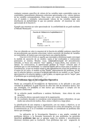 Introducción a la Investigación de Operaciones
7
cualquier conjunto específico de valores de las variables tanto controlables como no
controlables; generalmente obtenemos soluciones aproximadas a los valores óptimos
de las variables correspondientes. Otras veces, nos vemos forzados a experimentar
con el modelo y simularlo, seleccionando valores de las variables según una
distribución de probabilidad, lo que nos permite calcular o0 muestrear un valor
aproximado de la función U.
Ejemplo que muestrea un valor aproximado de la confiabilidad de un grafo mediante
el Método Montecarlo:
Una vez obtenido un valor (o muestra) de la función de utilidad, podemos especificar
un procedimiento que permita seleccionar valores sucesivos (de prueba) de variables
no controlables, de manera que converjan hacia una solución óptima.
Una SOLUCIÓN ÓPTIMA es aquella que maximiza o minimiza (según convenga)
la medida de ejecución de un modelo, sujeto a las condiciones y restricciones
pertinentes al sistema. Muchas veces, independientemente del procedimiento
utilizado, se busca una solución “mas” óptima, o mejor dicho, mas cercana a la
óptima. En consecuencia, la optimización produce la “mejor” solución para el
problema que se está modelando. La solución óptima será la mejor para el modelo en
consideración, ya que un modelo nunca es una representación exacta del problema; en
el mejor de los casos, el modelo es una "buena" representación del problema, de ahí
que la solución óptima o cercana a la óptima derivada de ese modelo, es una "buena"
aproximación a la solución óptima y, por lo tanto, se supone que será la “mejor” para
el problema que se pretende resolver.
1.3 Problemas tipo en Investigación Operativa
Desde sus comienzos la Investigación de Operaciones se ha aplicado a una gran
variedad de problemas; la gran mayoría de ellos han sido de naturaleza táctica, mas
que estratégica. Un problema es más táctico que estratégico si cumple con las
siguientes condiciones:
1) su solución puede modificarse o anularse fácilmente, tiene efecto de corta
duración;
2) su solución afecta a una parte menor de la organización;
3) los resultados deseados se consideran como proporcionados (obtenidos), sin que
medie una selección de medios, fines, metas u objetivos a largo plazo.
La planificación de una empresa u organización, con sus metas y objetivos, es un
problema más estratégico que táctico. El minimizar los costos del transporte, en el que
la minimización en sí es el resultado conveniente, es considerado un problema más
táctico que estratégico.
La aplicación de la Investigación Operativa a una amplia variedad de
problemas tácticos, y la frecuente recurrencia de esos problemas, ha permitido
identificar problemas tipo que se agrupan según los modelos y procedimientos
(técnicas) similares para su resolución. Esos problemas tipo son: asignación de
Función de Utilidad de la Confiabilidad de G
cont := 0;
Para n:= 1, N
sortear G
Si G conexo: con := cont + 1
fin para
Conf (G) = cont / N.
 