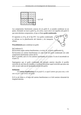 Introducción a la Investigación de Operaciones
71
= Q T Qt
Las componentes fuertemente conexas de un grafo G, se pueden condensar en un
punto, formando un nuevo grafo Gc sin ciclos, cuyos arcos son aquellos del grafo G
que unen distintas componentes, al que se llama grafo condensado.
El siguiente es el Gc de la fig CFC. Los grafos condensados
se utilizan en la planificación del tránsito y de transporte
urbano.
Procedimiento para condensar un grafo:
1) Condensar G.
2) Encontrar algún camino hamiltoniano, si existe, en el grafo condensado Gc.
3) Encontrar un camino hamiltoniano en cada nodo del grafo condensado (en cada
componente fuertemente conexa de G).
4) Si es posible, unir el o los caminos encontrados en el paso 3) con el encontrado en
el paso 2).
Supongamos que el grafo condensado del ejemplo anterior describe el posible
recorrido de una línea de ómnibus, y se desea determinar aquel recorrido que pasa una
sola vez por cada una de las paradas (nodos del grafo).
Definición
Un camino hamiltoniano en un grafo G, es aquel camino que pasa una y solo
una vez por cada vértice del grafo.
Si G es de orden n, el largo del camino hamiltoniano es el del camimo elemental de
longitud máxima.
1 1 1 1 1 1
1 1 1 1 1 1
1 1 1 1 1 1
0 0 0 1 1 1
0 0 0 1 1 1
0 0 0 0 0 1
X1
X2
X3
 