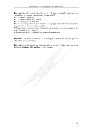 Introducción a la Investigación de Operaciones
74
Teorema: Sea G un grafo de orden n, n > 2. Las propiedades siguientes son
equivalentes en cuanto a caracterizar a G como árbol.
1) G es conexo y sin ciclos.
2) G es sin ciclos y con (n-1) aristas.
3) G es conexo y con (n-1) aristas.
4) G es sin ciclos y maximal. G es maximal si al agregar una arista entre dos vértices
no adyacentes se crea uno y solo un ciclo.
5) G es conexo y minimal. G es minimal si suprimiendo una arista cualquiera del
grafo, éste deja de ser conexo)
6) Todo par de vértices está unido por una y solo una cadena.
Teorema: Un árbol de orden n >2 admite por lo menos dos vértices que son
adyacentes a un solo vértice.
Teorema: Un grafo admite un grafo parcial que sea árbol ( dicho de otra forma
admite un árbol parcial (esqueleto) s. s. i. es conexo.
 