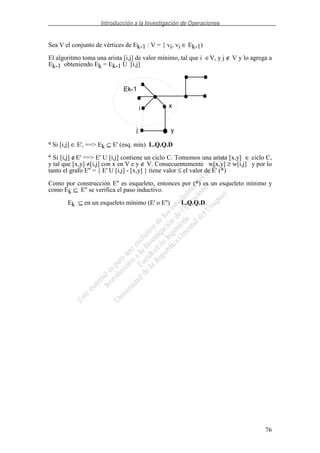 Introducción a la Investigación de Operaciones
76
Sea V el conjunto de vértices de Ek-1 : V = { vi, vi ∈ Ek-1)
El algoritmo toma una arista [i,j] de valor mínimo, tal que i ∈V, y j ∉ V y lo agrega a
Ek-1 obteniendo Ek = Ek-1 U [i,j]
° Si [i,j] ∈ E', ==> Ek ⊆ E' (esq. mín) L.Q.Q.D
° Si [i,j] ∉E' ==> E' U [i,j] contiene un ciclo C. Tomemos una arista [x,y] ∈ ciclo C,
y tal que [x,y] ≠[i,j] con x en V e y ∉ V. Consecuentemente w[x,y] ≥ w[i,j] y por lo
tanto el grafo E'' = { E' U [i,j] - [x,y] } tiene valor ≤ el valor de E' (*)
Como por construcción E'' es esqueleto, entonces por (*) es un esqueleto mínimo y
como Ek ⊆ E'' se verifica el paso inductivo.
Ek ⊆ en un esqueleto mínimo (E' o E'') L.Q.Q.D.
Ek-1
i
j
x
y
 