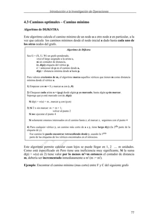 Introducción a la Investigación de Operaciones
77
4.3 Caminos optimales – Camino mínimo
Algoritmo de DIJKSTRA
Este algoritmo calcula el camino mínimo de un nodo a a otro nodo z en particular, a la
vez que calcula los caminos mínimos desde el nodo inicial a dado hasta cada uno de
los otros nodos del grafo.
Este algoritmo permite calcular cuan lejos se puede llegar en 1, 2 .... m unidades.
Como está especificado en Pero tiene una ineficiencia muy significante, Si la suma
d(p) + w(u) en 2) tiene valor por lo menos m'>m entonces el contador de distancia
m, debería ser incrementado inmediatamente a m' (m := m').
Ejemplo: Encontrar el camino mínimo (mas corto) entre F y C del siguiente grafo
Algoritmo de Dijkstra
Sea G = (X, U, W) un grafo ponderado,
w(u) el largo asignado a la arista u,
m un contador de distancia,
(r, d(p)) etiqueta del vértice p,
r = antecesor de p en el camino desde a,
d(p) = distancia mínima desde a hasta p.
Para valores crecientes de m, el algoritmo marca aquellos vértices que tienen m como distancia
mínima desde el vértice a.
1) Empezar con m = 1 y marcar a con (-, 0)
2) Chequear cada arista u = (p,q) desde algún p ya marcado, hasta algún q sin marcar.
Suponga que p está marcado con (r, d(p))
Si d(p) + w(u) = m , marcar q con (p,m)
3) Si ∃ x sin marcar: m := m + 1;
volver al punto 2
Si no: ejecutar el punto 4
Si solamente estamos interesados en el camino hasta z, al marcar z, seguimos con el punto 4
4) Para cualquier vértice y, un camino más corto de a a y, tiene largo d(y) (la 2da parte de la
etiqueta de y).
Ese camino lo puedo encontrar retrocediendo desde y, usando la 1era
parte de las etiquetas de los vértices encontrados en el retroceso.
 