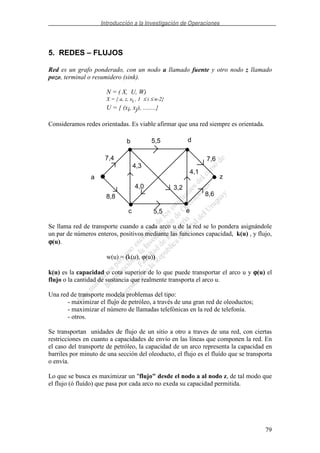 Introducción a la Investigación de Operaciones
79
5. REDES – FLUJOS
Red es un grafo ponderado, con un nodo a llamado fuente y otro nodo z llamado
pozo, terminal o resumidero (sink).
N = ( X, U, W)
X = { a, z, xi , 1 ≤ i ≤ n-2}
U = { (xi, xj), ........}
Consideramos redes orientadas. Es viable afirmar que una red siempre es orientada.
a
b d
c e
z
7,4
4,3
5,5
7,6
8,8
5,5
4,0 3,2
4,1
8,6
Se llama red de transporte cuando a cada arco u de la red se lo pondera asignándole
un par de números enteros, positivos mediante las funciones capacidad, k(u) , y flujo,
ϕϕϕϕ(u).
w(u) = (k(u), ϕ(u))
k(u) es la capacidad o cota superior de lo que puede transportar el arco u y ϕϕϕϕ(u) el
flujo o la cantidad de sustancia que realmente transporta el arco u.
Una red de transporte modela problemas del tipo:
- maximizar el flujo de petróleo, a través de una gran red de oleoductos;
- maximizar el número de llamadas telefónicas en la red de telefonía.
- otros.
Se transportan unidades de flujo de un sitio a otro a traves de una red, con ciertas
restricciones en cuanto a capacidades de envío en las líneas que componen la red. En
el caso del transporte de petróleo, la capacidad de un arco representa la capacidad en
barriles por minuto de una sección del oleoducto, el flujo es el fluído que se transporta
o envía.
Lo que se busca es maximizar un "flujo" desde el nodo a al nodo z, de tal modo que
el flujo (ó fluído) que pasa por cada arco no exeda su capacidad permitida.
 