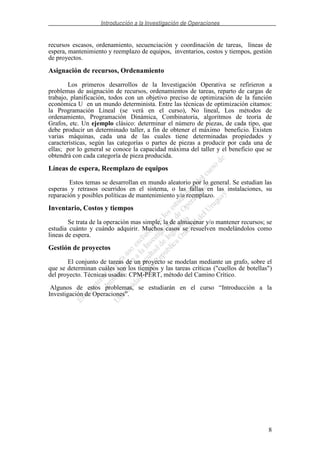 Introducción a la Investigación de Operaciones
8
recursos escasos, ordenamiento, secuenciación y coordinación de tareas, líneas de
espera, mantenimiento y reemplazo de equipos, inventarios, costos y tiempos, gestión
de proyectos.
Asignación de recursos, Ordenamiento
Los primeros desarrollos de la Investigación Operativa se refirieron a
problemas de asignación de recursos, ordenamientos de tareas, reparto de cargas de
trabajo, planificación, todos con un objetivo preciso de optimización de la función
económica U en un mundo determinista. Entre las técnicas de optimización citamos:
la Programación Lineal (se verá en el curso), No lineal, Los métodos de
ordenamiento, Programación Dinámica, Combinatoria, algoritmos de teoría de
Grafos, etc. Un ejemplo clásico: determinar el número de piezas, de cada tipo, que
debe producir un determinado taller, a fin de obtener el máximo beneficio. Existen
varias máquinas, cada una de las cuales tiene determinadas propiedades y
características, según las categorías o partes de piezas a producir por cada una de
ellas; por lo general se conoce la capacidad máxima del taller y el beneficio que se
obtendrá con cada categoría de pieza producida.
Líneas de espera, Reemplazo de equipos
Estos temas se desarrollan en mundo aleatorio por lo general. Se estudian las
esperas y retrasos ocurridos en el sistema, o las fallas en las instalaciones, su
reparación y posibles políticas de mantenimiento y/o reemplazo.
Inventario, Costos y tiempos
Se trata de la operación mas simple, la de almacenar y/o mantener recursos; se
estudia cuánto y cuándo adquirir. Muchos casos se resuelven modelándolos como
lineas de espera.
Gestión de proyectos
El conjunto de tareas de un proyecto se modelan mediante un grafo, sobre el
que se determinan cuáles son los tiempos y las tareas críticas ("cuellos de botellas")
del proyecto. Técnicas usadas: CPM-PERT, método del Camino Crítico.
Algunos de estos problemas, se estudiarán en el curso “Introducción a la
Investigación de Operaciones”.
 