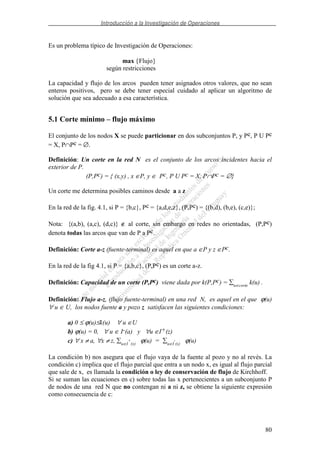 Introducción a la Investigación de Operaciones
80
Es un problema típico de Investigación de Operaciones:
max {Flujo}
según restricciones
La capacidad y flujo de los arcos pueden tener asignados otros valores, que no sean
enteros positivos, pero se debe tener especial cuidado al aplicar un algoritmo de
solución que sea adecuado a esa característica.
5.1 Corte mínimo – flujo máximo
El conjunto de los nodos X se puede particionar en dos subconjuntos P, y Pc, P U Pc
= X, P∩Pc = ∅.
Definición: Un corte en la red N es el conjunto de los arcos incidentes hacia el
exterior de P.
(P,Pc) = { (x,y) , x ∈P, y ∈ Pc, P U Pc = X, P∩Pc = ∅}
Un corte me determina posibles caminos desde a a z
En la red de la fig. 4.1, si P = {b,c}, Pc = {a,d,e,z}, (P,Pc) = {(b,d), (b,e), (c,e)};
Nota: {(a,b), (a,c), (d,c)} ∉ al corte, sin embargo en redes no orientadas, (P,Pc)
denota todas las arcos que van de P a Pc.
Definición: Corte a-z (fuente-terminal) es aquel en que a ∈P y z ∈Pc.
En la red de la fig 4.1, si P = {a,b,c}, (P,Pc) es un corte a-z.
Definición: Capacidad de un corte (P,Pc) viene dada por k(P,Pc) = u∈corte
k(u) .
Definición: Flujo a-z, (flujo fuente-terminal) en una red N, es aquel en el que ϕ(u)
∀ u ∈ U, los nodos fuente a y pozo z satisfacen las siguientes condiciones:
a) 0 ≤ ϕ(u)≤k(u) ∀ u ∈U
b) ϕ(u) = 0, ∀ u ∈ I-(a) y ∀u ∈I+(z)
c) ∀ x ≠ a, ∀x ≠ z, u∈I
+
(x)
ϕ(u) = u∈I
-
(x)
ϕ(u)
La condición b) nos asegura que el flujo vaya de la fuente al pozo y no al revés. La
condición c) implica que el flujo parcial que entra a un nodo x, es igual al flujo parcial
que sale de x, es llamada la condición o ley de conservación de flujo de Kirchhoff.
Si se suman las ecuaciones en c) sobre todas las x pertenecientes a un subconjunto P
de nodos de una red N que no contengan ni a ni z, se obtiene la siguiente expresión
como consecuencia de c:
 