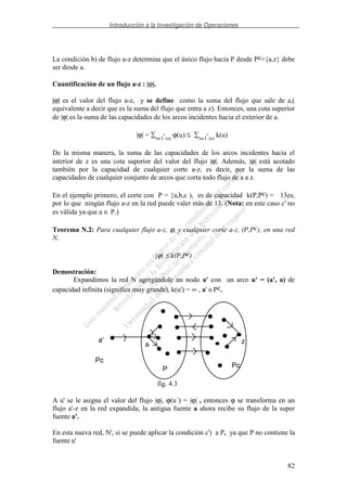 Introducción a la Investigación de Operaciones
82
La condición b) de flujo a-z determina que el único flujo hacia P desde Pc={a,z} debe
ser desde a.
Cuantificación de un flujo a-z : |ϕ|.
|ϕ| es el valor del flujo a-z, y se define como la suma del flujo que sale de a,(
equivalente a decir que es la suma del flujo que entra a z). Entonces, una cota superior
de |ϕ| es la suma de las capacidades de los arcos incidentes hacia el exterior de a.
|ϕ| = u∈I
+
(a)
ϕ(u) ≤ u∈I
+
(a)
k(u)
De la misma manera, la suma de las capacidades de los arcos incidentes hacia el
interior de z es una cota superior del valor del flujo |ϕ|. Además, |ϕ| está acotado
también por la capacidad de cualquier corte a-z, es decir, por la suma de las
capacidades de cualquier conjunto de arcos que corta todo flujo de a a z.
En el ejemplo primero, el corte con P = {a,b,c ), es de capacidad k(P,Pc) = 13es,
por lo que ningún flujo a-z en la red puede valer más de 13. (Nota: en este caso c' no
es válida ya que a ∈ P.)
Teorema N.2: Para cualquier flujo a-z, ϕ, y cualquier corte a-z, (P,Pc), en una red
N,
|ϕ| ≤ k(P,Pc)
Demostración:
Expandimos la red N agregándole un nodo a' con un arco u' = (a', a) de
capacidad infinita (significa muy grande), k(u') = ∞ , a' ∈Pc.
a' za
P Pc
Pc
fig. 4.3
A u' se le asigna el valor del flujo |ϕ|, ϕ(u´) = |ϕ| , entonces ϕ se transforma en un
flujo a'-z en la red expandida, la antigua fuente a ahora recibe su flujo de la super
fuente a'.
En esta nueva red, N', si se puede aplicar la condición c') a P, ya que P no contiene la
fuente a'
 