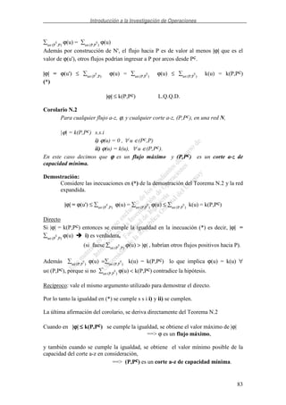 Introducción a la Investigación de Operaciones
83
u∈(P
c
,P)
ϕ(u) = u∈(P,P
c
)
ϕ(u)
Además por construcción de N', el flujo hacia P es de valor al menos |ϕ| que es el
valor de ϕ(u'), otros flujos podrían ingresar a P por arcos desde Pc.
|ϕ| = ϕ(u') ≤ u∈(P
c
,P)
ϕ(u) = u∈(P,P
c
)
ϕ(u) ≤ u∈(P,P
c
)
k(u) = k(P,Pc)
(*)
|ϕ| ≤ k(P,Pc) L.Q.Q.D.
Corolario N.2
Para cualquier flujo a-z, ϕ, y cualquier corte a-z, (P,Pc), en una red N,
|ϕ| = k(P,Pc) s.s.i
i) ϕ(u) = 0 , ∀ u ∈(Pc,P)
ii) ϕ(u) = k(u), ∀ u ∈(P,Pc).
En este caso decimos que ϕϕϕϕ es un flujo máximo y (P,Pc) es un corte a-z de
capacidad mínima.
Demostración:
Considere las inecuaciones en (*) de la demostración del Teorema N.2 y la red
expandida.
|ϕ| = ϕ(u') ≤ u∈(P
c
,P)
ϕ(u) = u∈(P,P
c
)
ϕ(u) ≤ u∈(P,P
c
)
k(u) = k(P,Pc)
Directo
Si |ϕ| = k(P,Pc) entonces se cumple la igualdad en la inecuación (*) es decir, |ϕ| =
u∈(P
c
,P)
ϕ(u) i) es verdadera,
(si fuese u∈(P
c
,P)
ϕ(u) > |ϕ| , habrían otros flujos positivos hacia P).
Además u∈(P,P
c
)
ϕ(u) = u∈(P,P
c
)
k(u) = k(P,Pc) lo que implica ϕ(u) = k(u) ∀
u∈(P,Pc), porque si no u∈(P,P
c
)
ϕ(u) < k(P,Pc) contradice la hipótesis.
Recíproco: vale el mismo argumento utilizado para demostrar el directo.
Por lo tanto la igualdad en (*) se cumple s s i i) y ii) se cumplen.
La última afirmación del corolario, se deriva directamente del Teorema N.2
Cuando en |ϕϕϕϕ| ≤≤≤≤ k(P,Pc) se cumple la igualdad, se obtiene el valor máximo de |ϕ|
==> ϕ es un flujo máximo,
y también cuando se cumple la igualdad, se obtiene el valor mínimo posible de la
capacidad del corte a-z en consideración,
==> (P,Pc) es un corte a-z de capacidad mínima.
 
