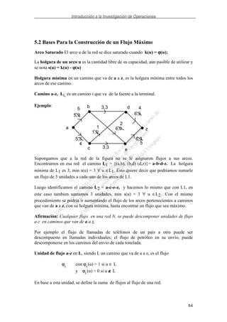 Introducción a la Investigación de Operaciones
84
5.2 Bases Para la Construcción de un Flujo Máximo
Arco Saturado El arco u de la red se dice saturado cuando k(u) = ϕϕϕϕ(u);
La holgura de un arco u es la cantidad libre de su capacidad, aún pasible de utilizar y
se nota s(u) = k(u) - ϕϕϕϕ(u)
Holgura mínima en un camino que va de a a z, es la holgura mínima entre todos los
arcos de ese camino.
Camino a-z, Li, es un camino i que va de la fuente a la terminal.
Ejemplo:
Supongamos que a la red de la figura no se le asignaron flujos a sus arcos.
Encontramos en esa red el camino L1 = {(a,b), (b,d) (d,z)}= a-b-d-z. La holgura
mínima de L1 es 3, min s(u) = 3 ∀ u ∈L1. Esto quiere decir que podriamos sumarle
un flujo de 3 unidades a cada uno de los arcos de L1.
Luego identificamos el camino L2 = a-c-e-z, y hacemos lo mismo que con L1, en
este caso tambien sumamos 3 unidades, min s(u) = 3 ∀ u ∈L2.. Con el mismo
procedimiento se podría ir aumentando el flujo de los arcos pertenecientes a caminos
que van de a a z, con su holgura mínima, hasta encontrar un flujo que sea máximo.
Afirmación: Cualquier flujo en una red N, se puede descomponer unidades de flujo
a-z en caminos que van de a a z.
Por ejemplo el flujo de llamadas de teléfonos de un país a otro puede ser
descompuesto en llamadas individuales; el flujo de petróleo en su envío, puede
descomponerse en los caminos del envío de cada tonelada.
Unidad de flujo a-z en L, siendo L un camino que va de a a z, es el flujo
ϕL
con ϕL
(u) = 1 si u ∈ L
y ϕL
(u) = 0 si u ∉∉∉∉ L
En base a esta unidad, se define la suma de flujos al flujo de una red.
a
b d
c e
z
5,3
3,3
6,3
5,3
3,3
1,0
6,0
6,3
5 4
4 5
1
2
 