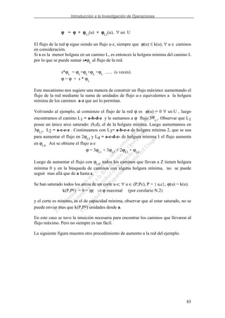 Introducción a la Investigación de Operaciones
85
ϕϕϕϕ = ϕϕϕϕ + ϕϕϕϕL1
(u) + ϕϕϕϕL2
(u), ∀ u∈ U
El flujo de la red ϕ sigue siendo un flujo a-z, siempre que ϕ(u) ≤ k(u), ∀ u ∈ caminos
en consideración.
Si s es la menor holgura en un camino L, es entonces la holgura mínima del camino L
por lo que se puede sumar s•ϕL
al flujo de la red.
s*ϕL
= ϕL
+ϕL
+ϕL
+ϕL
...... (s veces).
ϕ = ϕ + s * ϕL
Este mecanismo nos sugiere una manera de construir un flujo máximo: aumentando el
flujo de la red mediante la suma de unidades de flujo a-z equivalentes a la holgura
mínima de los caminos a-z que así lo permitan.
Volviendo al ejemplo, al comienzo el flujo de la red ϕ es ϕ(u) = 0 ∀ u∈U , luego
encontramos el camino L1 = a-b-d-z y le sumamos a ϕ flujo 3ϕ
L1
. Observar que L1
posee un único arco saturado: (b,d), el de la holgura mínima. Luego aumentamos en
3ϕL2
, L2 = a-c-e-z . Continuamos con L3= a-b-e-z de holgura mínima 2, que se usa
para aumentar el flujo en 2ϕL3
y L4 = a-c-d-z- de holgura mínima 1 el flujo aumenta
en ϕL4. Así se obtiene el flujo a-z
ϕ = 3ϕL1
+ 3ϕL2
+ 2ϕL3
+ ϕL4
Luego de aumentar el flujo con ϕL4
, todos los caminos que llevan a Z tienen holgura
mínima 0 y en la búsqueda de caminos con alguna holgura mínima, no se puede
seguir mas allá que de a hasta c.
Se han saturado todos los arcos de un corte a-z; ∀ u ∈ (P,Pc), P = { a,c}, ϕ(u) = k(u).
k(P,Pc) = 9 = |ϕ| ϕ maximal (por corolario N.2)
y el corte es mínimo, es el de capacidad mínima, observar que al estar saturado, no se
puede enviar mas que k(P,Pc) unidades desde a.
En este caso se tuvo la intuición necesaria para encontrar los caminos que llevaron al
flujo máximo. Pero no siempre es tan fácil.
La siguiente figura muestra otro procedimiento de aumento a la red del ejemplo.
 
