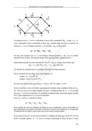 Introducción a la Investigación de Operaciones
86
a
b
c e
z
d
5,5
3,0
2
6,1
3
6,5
3
1,1
5,1
2
4
3,1
3
6,5
6
Se empieza con L1 = a-b-e-z saturando el arco (a,b), sumandole 5ϕL1. Luego L2 = a-
c-d-z, saturando (c,d) y sumandole al flujo 1ϕL2
. Queda nada mas que un camino sin
saturar L3 = a-c-e-z holgura mínima 1, se sumando 1ϕL3
al flujo total.
ϕϕϕϕ = ϕϕϕϕ + 5ϕϕϕϕL1
+ 1ϕϕϕϕL2
+ 1ϕϕϕϕL3
No hay mas caminos de a a z con holgura mínima positiva ( >0 ), no es posible
aumentar mas el flujo. De a puedo llegar nada mas que hasta e pasando por c.
Queda determinado un corte saturado (P, Pc), P = {a,c,e}. Luego observamos que
|ϕ| = 7 y k(P, Pc) = 12. |ϕ| < k(P, Pc)
¡El método de aumento puro, no siempre encuentra un flujo máximo!
Por el corolario N.2 un flujo es de valor máximo ssi
i) ϕ(u) = 0, ∀ u∈(Pc, P)
ii) ϕ(u) = k(u) ∀ u ∉ (P, Pc)
En este caso observamos que el arco u = (b,e) ∈ (Pc, P) y ϕ(u) = 5 ≠ 0
Se ha cometido el error de haber aumentado de entrada todas unidades libres de L1,
(5). Por eso en L3 no se pudo mandar mas que 1 unidad de flujo de L3, y en L2 nada
mas que 1, (c,d) no lo permitía. En realidad se debería haber reservado alguna unidad
de L1 para asignarsela a L3, (c,e) sí lo permitía.
Con L4 = a-b-d-z, se obtiene el flujo.
ϕ = 3ϕL1
+ ϕL2
+ 3ϕL3
+ 2ϕL4
Este método de reservar unidades de flujos es muy complicado y poco controlable ya
que igualmente no asegura encontrar el máximo. Existe una manera de ir corrigiendo
el aumento de los flujos y que evita caer en los errores mencionados.
En la red de la fig 4.5, el arco (b,e) contiene 5 unidades de flujo que van de Pc a P con
(P,Pc) saturado, ϕ(b,e) =5 > 0, esto se corrige reduciendo el flujo de (b,e). Como
 