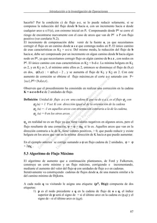 Introducción a la Investigación de Operaciones
87
hacerlo? Por la condición c) de flujo a-z, se lo puede reducir solamente, si se
compensa la reducción del flujo desde b hacia e, con un incremento hacia e desde
cualquier arco u ∈I-(e), con extremo inicial en P. Compensando desde Pc se corre el
riesgo de encontrarse nuevamente con el caso de arcos que van de Pc a P con flujo
positivo (ver corolario N.2).
El incremento de compensación debe venir de la fuente a, ya que necesitamos
corregir el flujo en un camino desde a a e que contenga nodos en P. El único camino
de esas características es K1 = a-c-e. Del mismo modo, la reducción del flujo de b
hacia e, debe ser compensado por un incremento en algun camino desde b hacia algun
nodo en Pc, ya que necesitamos corregir flujo en algún camino de b a z , con nodos en
Pc. El único camino con esas características es K2 = b-d-z. La mínima holgura en K1
es 2, y en K2 es 3, el mínimo entre ellos es 2, entonces se disminuye el flujo de (b,e)
en dos, ϕ(b,e) : = ϕ(b,e) - 2 , y se aumenta el flujo de K1 y K2 en 2. Con este
aumento de correción se obtiene el flujo máximo,en el corte a-z saturado con P=
{a,c},Pc={b,d,e,z}.
Observen que el procedimiento ha consistido en realizar una corrección en la cadena
K = a-c-e-b-f-z de 2 unidades de flujo.
Definición Unidad de flujo a-z en una cadena K que va de a a z, es el flujo ϕK
con
ϕK
(u) = 1 ∀ u∈ K con dirección igual al de la orientación de la cadena
ϕK
(u) = -1 en aquellos arcos con orientación contraria a la de la cadena,
ϕK
(u) = 0 en los otros arcos.
ϕK
en realidad no es un flujo ya que tiene valores negativos en algunos arcos, pero el
flujo resultante de una correción, ϕ = ϕ + ϕK sí lo es. Aquellos arcos que van en la
dirección contraria a la de K, tiene valores positivos, > 0, que puedo reducir y existe
holgura en los arcos que van en la misma dirección de K hacia z que puedo aumentar.
En el ejemplo anterior se corrige sumando a ϕ un flujo cadena de 2 unidades, ϕ = ϕ
+ 2ϕK .
5.3 Algoritmo de Flujo Máximo
El algoritmo de aumento que a continuación planteamos, de Ford y Fulkerson,
construye un corte mínimo y un flujo máximo, corrigiendo e incrementando,
mediante el aumento del valor del flujo ϕ con unidades de flujo a-z en cadenas.
Iterativamente va construyendo cadenas de flujos desde a, de una manera similar a la
del camino mínimo de Dijkstra.
A cada nodo q va visitando le asigna una etiqueta: (p±, D(q)) compuesta de dos
etiquetas:
1) p es el nodo precedente a q en la cadena de flujo de a a q, el índice
superior de p será el signo de + si el último arco en la cadena es (p,q) y el
signo de - si el último arco es (q,p).
 