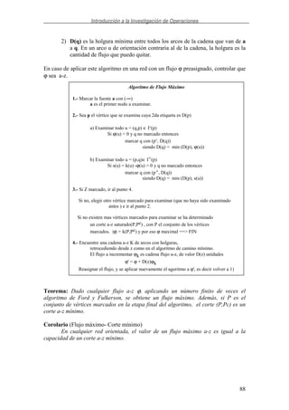 Introducción a la Investigación de Operaciones
88
2) D(q) es la holgura mínima entre todos los arcos de la cadena que van de a
a q. En un arco u de orientación contraria al de la cadena, la holgura es la
cantidad de flujo que puedo quitar.
En caso de aplicar este algoritmo en una red con un flujo ϕ preasignado, controlar que
ϕ sea a-z.
Teorema: Dado cualquier flujo a-z ϕ, aplicando un número finito de veces el
algoritmo de Ford y Fulkerson, se obtiene un flujo máximo. Además, si P es el
conjunto de vértices marcados en la etapa final del algoritmo, el corte (P,Pc) es un
corte a-z mínimo.
Corolario (Flujo máximo- Corte mínimo)
En cualquier red orientada, el valor de un flujo máximo a-z es igual a la
capacidad de un corte a-z mínimo.
Algoritmo de Flujo Máximo
1.- Marcar la fuente a con (-∞)
a es el primer nodo a examinar.
2.- Sea p el vértice que se examina cuya 2da etiqueta es D(p)
a) Examinar todo u = (q,p) ∈ I-(p)
Si ϕ(u) > 0 y q no marcado entonces
marcar q con (p-, D(q))
siendo D(q) = min (D(p), ϕ(u))
b) Examinar todo u = (p,q)∈ I+(p)
Si s(u) = k(u) -ϕ(u) > 0 y q no marcado entonces
marcar q con (p+, D(q))
siendo D(q) = min (D(p), s(u))
3.- Si Z marcado, ir al punto 4.
Si no, elegir otro vértice marcado para examinar (que no haya sido examinado
antes ) e ir al punto 2.
Si no existen mas vértices marcados para examinar se ha determinado
un corte a-z saturado(P,Pc) , con P el conjunto de los vértices
marcados. |ϕ| = k(P,Pc) y por eso ϕ maximal ==> FIN
4.- Encuentre una cadena a-z K de arcos con holguras,
retrocediendo desde z como en el algoritmo de camino mínimo.
El flujo a incrementar ϕk es cadena flujo a-z, de valor D(z) unidades
ϕ' = ϕ + D(z)ϕk
Reasignar el flujo, y se aplicar nuevamente el agoritmo a ϕ', es decir volver a 1)
 