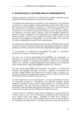 Introducción a la Investigación de Operaciones
89
6. INTRODUCCIÓN A LOS PROBLEMAS DE ORDENAMIENTOS
Ordenar es programar la ejecución de la realización de un trabajo, asignando recursos
y fijando las fechas de ejecución de las tareas que lo componen.
Los problemas de ordenamiento son inherentes a toda organización. Estos problemas
se resolvieron en forma empírica, mediante diagramas de Gantt, hasta 1958. En esta
fecha aparecen el método PERT, o americano, y el método de los potenciales de B.
Roy que resuelven los problemas de ordenamiento en el caso particular en que las
restricciones son de sucesión y de ubicación temporal de tareas. Estos dos métodos,
que llamaremos de camino crítico, surgieron a partir de necesidades concretas de
proyectos de gran envergadura con una organización muy compleja debido al gran
número de tareas. A pesar de que el método del camino crítico resuelve un caso
particular de los problemas de ordenamiento, y de los más simples, se ha convertido
en elemento indispensable en la gestión de las organizaciones.
Los problemas de ordenamiento aparecen en diversas áreas: informática (jobs, gestión
de recursos: procesos, memoria), construcción (seguimiento de proyectos), industria
(problemas de talleres, gestión de la producción), administración (empleo de tiempo).
En los problemas de ordenamiento distinguimos: las tareas, las restricciones
potenciales, los recursos y la función económica.
Las tareas son el común denominador de los problemas de ordenamiento, su
definición no es siempre inmediata ni trivial. Cuando la duración y las fechas mas
tempranas de comienzo de una tarea son conocidas, estamos ante un problema
estático, por el contrario, cuando el conjunto de tareas evoluciona con el tiempo de
forma no determinista, estamos ante problemas estocásticos y/o dinámicos.
Las tareas pueden estar ligadas por restricciones de sucesión y de localización
temporal, que llamamos restricciones potenciales. Ejemplo de restricciones de
sucesión: construir primero los cimientos de un edificio, luego las paredes, etc.
Ejemplo de restricciones de localización temporal: tal tarea no puede comenzar antes
de tal fecha o se tiene que terminar antes que tal otra.
Las tareas requieren de recursos para ejecutarse . Los recursos determinan dos tipos
de restricciones: disjuntivas y acumulativas. Una restricción disjuntiva aparece
cuando, por ejemplo, dos tareas usan la misma máquina y no se pueden ejecutar
simultáneamente. Hay una restricción acumulativa cuando, por ejemplo, tres
procesadores estan disponibles para ejecutar cuatro tareas, con lo cual una se retrasará
y deberá necesariamente esperar la finalización de alguna de las otras.
La función objetivo se determina según cómo se programen las tareas de forma de
optimizar según un cierto criterio. Por ejemplo, la minimización de la duración total
de un trabajo (criterio más usado), respetando las fechas de los pedidos, o
minimización de un costo, etc. En forma genérica hay tres tipos de función objetivo
en los problemas de ordenamientos: 1) uso eficaz de recursos, 2) demora mínima en la
 