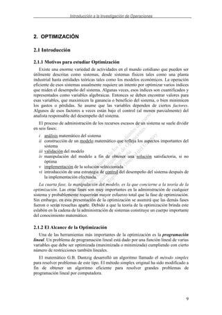 Introducción a la Investigación de Operaciones
9
2. OPTIMIZACIÓN
2.1 Introducción
2.1.1 Motivos para estudiar Optimización
Existe una enorme variedad de actividades en el mundo cotidiano que pueden ser
útilmente descritas como sistemas, desde sistemas físicos tales como una planta
industrial hasta entidades teóricas tales como los modelos económicos. La operación
eficiente de esos sistemas usualmente requiere un intento por optimizar varios índices
que miden el desempeño del sistema. Algunas veces, esos índices son cuantificados y
representados como variables algebraicas. Entonces se deben encontrar valores para
esas variables, que maximicen la ganancia o beneficio del sistema, o bien minimicen
los gastos o pérdidas. Se asume que las variables dependen de ciertos factores.
Algunos de esos factores a veces están bajo el control (al menos parcialmente) del
analista responsable del desempeño del sistema.
El proceso de administración de los recursos escasos de un sistema se suele dividir
en seis fases:
i análisis matemático del sistema
ii construcción de un modelo matemático que refleja los aspectos importantes del
sistema
iii validación del modelo
iv manipulación del modelo a fin de obtener una solución satisfactoria, si no
óptima
v implementación de la solución seleccionada
vi introducción de una estrategia de control del desempeño del sistema después de
la implementación efectuada.
La cuarta fase, la manipulación del modelo, es la que concierne a la teoría de la
optimización. Las otras fases son muy importantes en la administración de cualquier
sistema y probablemente requerirán mayor esfuerzo total que la fase de optimización.
Sin embargo, en esta presentación de la optimización se asumirá que las demás fases
fueron o serán resueltas aparte. Debido a que la teoría de la optimización brinda este
eslabón en la cadena de la administración de sistemas constituye un cuerpo importante
del conocimiento matemático.
2.1.2 El Alcance de la Optimización
Una de las herramientas más importantes de la optimización es la programación
lineal. Un problema de programación lineal está dado por una función lineal de varias
variables que debe ser optimizada (maximizada o minimizada) cumpliendo con cierto
número de restricciones también lineales.
El matemático G.B. Dantzig desarrolló un algoritmo llamado el método simplex
para resolver problemas de este tipo. El método simplex original ha sido modificado a
fin de obtener un algoritmo eficiente para resolver grandes problemas de
programación lineal por computadora.
 