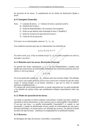 Introducción a la Investigación de Operaciones
90
de ejecución de las tareas, 3) cumplimiento de las fechas de finalización fijadas a
priori.
6.1 Conceptos Generales
Sean: I = conjunto de tareas, n = número de tareas a ejecutar (card I),
di = duración de la tarea i,
ci = fecha de disponibilidad, o de comienzo mas temprana
fi = fecha en que debería estar terminada la tarea i ("deadline")
ti = fecha de comienzo de ejecución de la tarea i,
Ti = fecha de fin de ejecución.
Si la tarea i no es interrumpida, entonces: Ti = ti + di.
Una condición necesaria para que un ordenamiento sea realizable es:
ci ≤ ti <Ti ≤ fi, ∀ i ∈ I
En ciertos casos, p.ej. si hay un retardo tal que Ti > fi, se podrá considerar un costo wi
asociado a esa tarea i.
6.1.1 Relación entre las tareas, Restricción Potencial
En general dos tareas cualesquiera i, j ∈ I, no son independientes y pueden estar
ligadas por restricciones de anterioridad. Notaremos una restricción potencial entre las
tareas j e i de la sg manera:
tj -ti ≥ aij
En el caso particular cuando aij = di , estamos ante una sucesión simple. Sin embargo
no se puede representar mediante restricciones potenciales el hecho de que dos tareas
exijan el mismo recurso en el mismo momento y que por lo tanto no pueden
ejecutarse simultáneamente.
El conjunto de restricciones potenciales se puede representar por un grafo ponderado
y los métodos de camino crítico que estudiaremos trabajan esencialmente sobre este
grafo.
6.1.2 Modos de ejecución de las tareas.
Las tareas se ejecutan en forma continua o discontinua. Cuando una tarea i puede ser
ejecutada en forma discontinua, se dice entonces que es interrumpible ("preemtable").
O sea que una tarea i es pasible interrumpible (“peemtable”) si cuando se está
ejecutando y usando un determinado recurso, puede ser interrumpida por una tarea j
de mayor prioridad, y el recurso pasa a ser utilizado por la tarea j. En general el hecho
de tener este tipo de tareas disminuye la complejidad de los problemas tratados.
6.1.3 Recursos
Se distinguen dos tipos de recursos: renovables y consumibles.
 