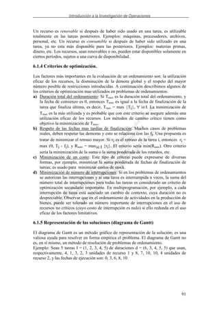 Introducción a la Investigación de Operaciones
91
Un recurso es renovable si después de haber sido usado en una tarea, es utilizable
totalmente en las tareas posteriores. Ejemplos: máquinas, procesadores, archivos,
personal, etc. Un recurso es consumible si después de haber sido utilizado en una
tarea, ya no esta más disponible para las posteriores. Ejemplos: materias primas,
dinero, etc. Los recursos, sean renovables o no, pueden estar disponibles solamente en
ciertos períodos, sujetos a una curva de disponibilidad.
6.1.4 Criterios de optimización.
Los factores más importantes en la evaluación de un ordenamiento son: la utilización
eficaz de los recursos, la disminución de la demora global y el respeto del mayor
número posible de restricciones introducidas. A continuación describimos algunos de
los criterios de optimización mas utilizados en problemas de ordenamientos:
a) Duración total del ordenamiento: Si Tmax es la duración total del ordenamiento, y
la fecha de comienzo es 0, entonces Tmax es igual a la fecha de finalización de la
tarea que finaliza última, es decir, Tmax = max {Ti}, ∀ i∈I. La minimización de
Tmax es la más utilizada y es probable que con este criterio se asegure además una
utilización eficaz de los recursos. Los métodos de camino crítico tienen como
objetivo la minimización de Tmax.
b) Respeto de las fechas mas tardías de finalización: Muchos casos de problemas
reales, deben respetar las demoras y esto se relaciona con las fi. Una propuesta es
tratar de minimizar el retraso mayor. Si ri es el retraso de la tarea i, entonces ri =
max (0, Ti - fi), y Rmax = maxi∈I {ri}. El criterio sería min(Rmax). Otro criterio
sería la minimización de la suma o la suma ponderada de los retardos, etc.
c) Minimización de un costo: Este tipo de criterio puede expresarse de diversas
formas, por ejemplo, minimizar la suma ponderada de fechas de finalización de
tareas; es usado para minimizar costos de stock.
d) Minimización de número de interrupciones: Si en los problemas de ordenamientos
se autorizan las interrupciones y si una tarea es interrumpida n veces, la suma del
número total de interrupciones para todas las tareas es considerado un criterio de
optimización secundario importante. En multiprogramación, por ejemplo, a cada
interrupción de tarea está asociado un cambio de contexto, cuya duración no es
despreciable. Observar que en el ordenamiento de actividades en la producción de
bienes, puede ser tolerado un número importante de interrupciones en el uso de
recursos no críticos (cuyo costo de interrupción es nulo) si ello redunda en el uso
eficaz de los factores limitativos.
6.1.5 Representación de las soluciones (diagrama de Gantt)
El diagrama de Gantt es un método gráfico de representación de la solución; es una
valiosa ayuda para resolver en forma empírica el problema. El diagrama de Gantt no
es, en sí mismo, un método de resolución de problemas de ordenamiento.
Ejemplo: Sean 5 tareas I = (1, 2, 3, 4, 5) de duraciones d = (6, 3, 4, 5, 5) que usan,
respectivamente, 4, 1, 3, 2, 3 unidades de recurso 1 y 8, 7, 10, 10, 4 unidades de
recurso 2, y las fechas de ejecución son: 0, 3, 6, 8, 10
 