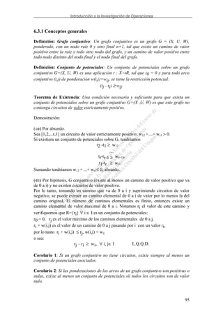 Introducción a la Investigación de Operaciones
95
6.3.1 Conceptos generales
Definición: Grafo conjuntivo: Un grafo conjuntivo es un grafo G = (X, U, W),
ponderado, con un nodo raiz 0 y otro final n+1, tal que existe un camino de valor
positivo entre la raiz y todo otro nodo del grafo, y un camino de valor positivo entre
todo nodo distinto del nodo final y el nodo final del grafo.
Definición: Conjunto de potenciales: Un conjunto de potenciales sobre un grafo
conjuntivo G=(X, U, W) es una aplicación t : X→R, tal que t0 = 0 y para todo arco
conjuntivo (i,j) de ponderación w(i,j)=wij, se tiene la restricción potencial:
(tj - ti) ≥ wij.
Teorema de Existencia: Una condición necesaria y suficiente para que exista un
conjunto de potenciales sobre un grafo conjuntivo G=(X ,U, W) es que este grafo no
contenga circuitos de valor estrictamente positivo.
Demostración:
( ) Por absurdo.
Sea [1,2,...r,1] un circuito de valor estrictamente positivo: w12 +....+ wr1 > 0.
Si existiera un conjunto de potenciales sobre G, tendríamos
t2 -t1 ≥ w12
....
tr-tr-1 ≥ w(r-1)r
t1-tr ≥ wr1
Sumando tendríamos w12 + ...+ wr1≤ 0, absurdo.
(⇐⇐⇐⇐) Por hipótesis, G conjuntivo (existe al menos un camino de valor positivo que va
de 0 a i) y no existen circuitos de valor positivo.
Por lo tanto, tomando un camino que va de 0 a i y suprimiendo circuitos de valor
negativo, se puede extraer un camino elemental de 0 a i de valor por lo menos la del
camino original. El número de caminos elementales es finito, entonces existe un
camino elemental de valor maximal de 0 a i. Notemos ri el valor de este camino y
verifiquemos que R={ri} ∀ i ∈ I es un conjunto de potenciales:
r0 = 0, rj es el valor máximo de los caminos elementales de 0 a j.
ri + w(i,j) es el valor de un camino de 0 a j pasando por i con un valor ri,
por lo tanto ri + w(i,j) ≤ rj, w(i,j) = wij
o sea:
rj – ri ≥ wij, ∀ i, j∈ I L.Q.Q.D.
Corolario 1: Si un grafo conjuntivo no tiene circuitos, existe siempre al menos un
conjunto de potenciales asociados.
Corolario 2: Si las ponderaciones de los arcos de un grafo conjuntivo son positivas o
nulas, existe al menos un conjunto de potenciales sii todos los circuitos son de valor
nulo.
 