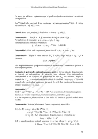 Introducción a la Investigación de Operaciones
96
De ahora en adelante, suponemos que el grafo conjuntivo no contiene circuitos de
valor positivo.
Sea V(i,j) el valor maximal de un camino de i a j, por convención V(i,i) = 0 y si no
hay camino de i a j V(i,j) = -∞.
Lema 1: Para toda pareja (i,j) de vértices se tiene tj - ti ≥ V(i,j).
Demostración: Sea [i, h,...,k, j] un camino de i a j de valor V(i,j),
Por definicion de potencial: th-ti ≥ wih, ..., tj-tk ≥ wkj,
sumando todos los términos obtenemos:
tj - ti ≥ wih + ...+ wkj = V(i,j). L.Q.Q.D.
Proposición 1: Para todo conjunto de potenciales T = {ti}, se tiene: ri ≤≤≤≤ ti.
Demostración: Según el lema anterior, ti-t0
≥ V(0,i), luego V(0,i) = ri , t 0
= 0,
entonces,
ri ≤≤≤≤ ti L.Q.Q.D.
Esta propiedad muestra que para el conjunto de potenciales R, las tareas se ejecutan lo
más temprano posible.
Conjunto de potenciales optimales, camino crítico: En los métodos de potenciales
se buscará un ordenamiento de duración total minimal. Este ordenamiento
corresponderá a un conjunto de potenciales tal que tn+1
sea minimal. Según la
proposición 1, tn+1
es minimal cuando se cumple la igualdad. Luego rn+1 = V(0,n+1),
o sea el valor maximal de un camino que va de 0 a n+1. Este camino se llama camino
crítico y notaremos t* su valor.
Proposición 2:
Sea F = {fi = [V(0,n+1) - V(i,n+1)] / i∈X}. F es un conjunto de potenciales óptimo.
Además si T es otro conjunto de potenciales optimal, se tendrá: ti ≤ fi
F es un conjunto de potenciales en el cual todas las tareas se ejecutan lo más tarde
posible.
Demostración: Veamos primero que F es un conjunto de potenciales
Si (i,j) ∈ U, wij + V(j,n+1) ≤ V(i,n+1)
wij ≤ [V(0,n+1) - V(j,n+1)] - [V(0,n+1) - V(i,n+1)]
wij ≤ fj - fi, y este conjunto de potenciales es optimal ya que
fn+1 = V(0,n+1) = t*
Si T es un ordenamiento optimal, tomemos j = n+1 en (lema 1) : ti ≤ tj - V(i,j),
ti ≤ tn+1 - V(i,n+1) ≤ V(0,n+1)- V(i,n+1) = fi, ti ≤ fi
 