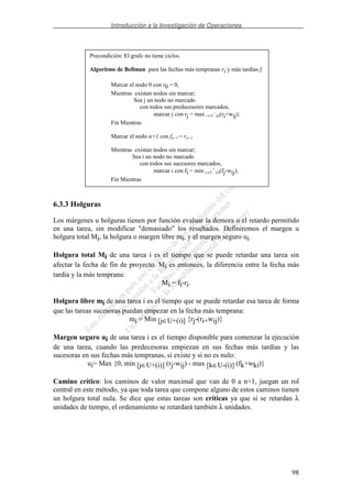 Introducción a la Investigación de Operaciones
98
6.3.3 Holguras
Los márgenes u holguras tienen por función evaluar la demora o el retardo permitido
en una tarea, sin modificar "demasiado" los resultados. Definiremos el margen u
holgura total Mi, la holgura o margen libre mi, y el margen seguro ui.
Holgura total Mi de una tarea i es el tiempo que se puede retardar una tarea sin
afectar la fecha de fin de proyecto. Mi es entonces, la diferencia entre la fecha más
tardía y la más temprana:
Mi = fi-ri.
Holgura libre mi de una tarea i es el tiempo que se puede retardar esa tarea de forma
que las tareas sucesoras puedan empezar en la fecha más temprana:
mi = Min [j∈U+(i)] {rj-(ri+wij)}
Margen seguro ui de una tarea i es el tiempo disponible para comenzar la ejecución
de una tarea, cuando las predecesoras empiezan en sus fechas más tardías y las
sucesoras en sus fechas más tempranas, si existe y si no es nulo:
ui= Max {0, min [j∈U+(i)] (rj-wij) - max [k∈U-(i)] (fk+wki)}
Camino crítico: los caminos de valor maximal que van de 0 a n+1, juegan un rol
central en este método, ya que toda tarea que compone alguno de estos caminos tienen
un holgura total nula. Se dice que estas tareas son críticas ya que si se retardan λ
unidades de tiempo, el ordenamiento se retardará también λ unidades.
Precondición: El grafo no tiene ciclos.
Algoritmo de Bellman para las fechas más tempranas ri y más tardías fi
Marcar el nodo 0 con r0 = 0,
Mientras existan nodos sin marcar;
Sea j un nodo no marcado
con todos sus predecesores marcados,
marcar j con rj = max i ∈U
-
(j)(ri+wij);
Fin Mientras
Marcar el nodo n+1 con fn+1 = rn+1
Mientras existan nodos sin marcar;
Sea i un nodo no marcado
con todos sus sucesores marcados,
marcar i con fi = min j ∈U
+
(i)(fj-wij);
Fin Mientras
 