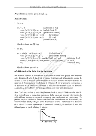 Introducción a la Investigación de Operaciones
99
Proposición: se cumple que ui ≤ mi ≤ Mi
Demostración:
Mi ≥ mi
Mi = fi - ri [definición de Mi]
= min [j∈U+(i)] {fj - wij} - ri [definición de fi]
= min [j∈U+(i)] {fj - wij - ri } [propiedades de min]
= min [j∈U+(i)] {fj - (ri + wij)} [aritmética]
≥ min [j∈U+(i)] {rj - (ri + wij)} [fj >= rj]
= mi [definición de mi]
Queda probado que Mi ≥ mi
mi ≥ ui
mi = min [j∈U+(i)] {rj-(ri+wij)} [definición de mi]
= min [j∈U+(i)] {rj - wij)} - ri [propiedades de min]
= min [j∈U+(i)] {rj - wij)} - max [k∈U-(i)] {rk + wki} [definición de ri]
≥ max {0, min [j∈U+(i)] (rj-wij) - max [k∈U-(i)] (fk+wki)} [-rk >= -fk]
= ui [definición de ui]
Queda probado que mi ≥ ui
6.3.4 Optimización de la función de costos
Por razones técnicas o económicas la duración de cada tarea puede estar limitada
entre dos cotas: Ii y Si (Ii ≤ di ≤ Si). El tiempo Si corresponde a la duración normal de
la tarea i, y es la duración correspondiente a un costo mínimo (inversión mínima en
recursos de forma cumplir con la tarea i). El tiempo Ii por el contrario corresponde a
la duración de la operación acelerada al máximo (invirtiendo todos los recursos
necesarios y disponibles) y por consiguiente su costo sera también máximo.
Sean Ci el costo total de la tarea i y di la duración de la tarea i. Fijado un valor para di;
si se pretende que la tarea dure menos que dicho valor, en general, esto implica la
utilización de un número mayor de recursos y por consiguiente un costo mayor. Es
posible entonces, establecer una relación funcional entre la duración de la tarea i y el
costo asociado. Sea Ci = f(di) la curva de costos de la tarea i en función de la duración
de la tarea i. Es común suponer que el costo crece cuando di decrece hasta Ii, más allá
del cual ya no se puede efectuar el trabajo.
 