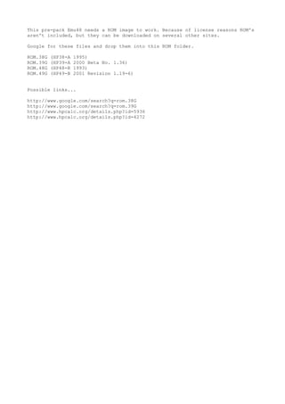 This pre-pack Emu48 needs a ROM image to work. Because of license reasons ROM's
aren't included, but they can be downloaded on several other sites.
Google for these files and drop them into this ROM folder.
ROM.38G (HP38-A 1995)
ROM.39G (HP39-A 2000 Beta No. 1.36)
ROM.48G (HP48-R 1993)
ROM.49G (HP49-B 2001 Revision 1.19-6)
Possible links...
http://www.google.com/search?q=rom.38G
http://www.google.com/search?q=rom.39G
http://www.hpcalc.org/details.php?id=5936
http://www.hpcalc.org/details.php?id=4272
 