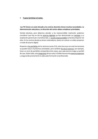 • Y para terminar el coste.
-Las TIC tienen un coste elevado y los centros docentes tienen muchas necesidades. La
Administración educativa y la dirección del centro deben establecer prioridades.
Verdad absoluta, pero debemos atender a los imprescindible realmente: podemos
considerar que hoy en día las pizarras digitales ya han demostrado sus ventajas y su
aceptación general por el profesorado, y resulta imprescindible (y barato) disponer de
ellas. En los centros donde ya tienen ordenadores, basta con colocar un video-proyector
a modo de pizarra digital.
Respecto a los portátiles de los alumnos (aulas 2.0), está claro que con esta herramienta
se pueden hacer muchísimas actividades, pero también de otras maneras: por ejemplo,
tener un carro de portátiles compartido entre clases, que cada alumno traiga su portátil
de casa. Sobre todo, esta integración de las aulas 2.0 debe hacerse de manera progresiva
y asegurando previamente la adecuada formación al profesorado.
 