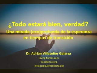 ¿Todo estará bien, verdad?
Una mirada (eco)profunda de la esperanza
en tiempos de transición
Dr. Adrián Villaseñor Galarza
· living-flames.com
· bioalkimia.org
· eltrabajoquereconecta.org
 