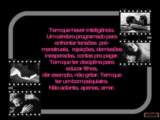 Tem que haver inteligência. Um cérebro programado para enfrentar tensões  pré-menstruais,  rejeições, demissões inesperadas, contas pra pagar. Tem que ter disciplina para educar filhos, dar exemplo, não gritar. Tem que ter um bom psiquiatra. Não adianta, apenas, amar. 