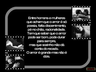 Entre homens e mulheres que acham que o amor é só poesia, falta discernimento, pé no chão, racionalidade. Tem que saber que o amor pode ser bom, pode durar para sempre, mas que sozinho não dá conta do recado. O amor é grande mas não é dois. 