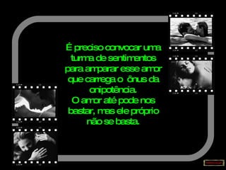 É preciso convocar uma turma de sentimentos para amparar esse amor que carrega o  ônus da onipotência. O amor até pode nos bastar, mas ele próprio não se basta. 