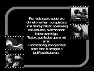 Por mais que o poder e o dinheiro tenham conquistado uma ótima posição no ranking das virtudes, o amor ainda lidera com folga. Tudo o que todos querem é amar. Encontrar alguém que faça bater forte o coração e justifique loucuras.   