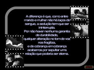 A diferença é que, como entre marido e mulher não há laços de sangue, a sedução tem que ser ininterrupta. Por não haver nenhuma garantia de durabilidade, qualquer alteração no tom de voz nos fragiliza, e de cobrança em cobrança acabamos por sepultar uma relação que poderia ser eterna. 