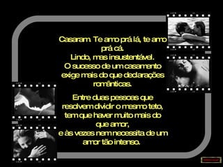 Casaram. Te amo prá lá, te amo prá cá. Lindo, mas insustentável. O sucesso de um casamento exige mais do que declarações românticas. Entre duas pessoas que resolvem dividir o mesmo teto, tem que haver muito mais do que amor, e às vezes nem necessita de um amor tão intenso.   