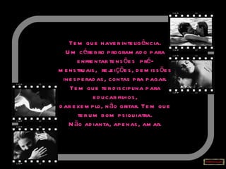 Tem que haver inteligência. Um cérebro programado para enfrentar tensões  pré-menstruais,  rejeições, demissões inesperadas, contas pra pagar. Tem que ter disciplina para educar filhos, dar exemplo, não gritar. Tem que ter um bom psiquiatra. Não adianta, apenas, amar. 