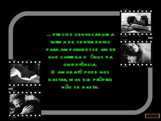 É preciso convocar uma turma de sentimentos para amparar esse amor que carrega o  ônus da onipotência. O amor até pode nos bastar, mas ele próprio não se basta. 