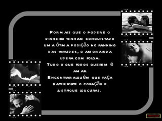 Por mais que o poder e o dinheiro tenham conquistado uma ótima posição no ranking das virtudes, o amor ainda lidera com folga. Tudo o que todos querem é amar. Encontrar alguém que faça bater forte o coração e justifique loucuras.   