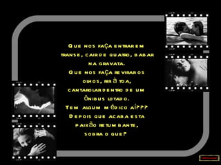 Que nos faça entrar em transe, cair de quatro, babar na gravata. Que nos faça revirar os olhos, rir à toa, cantarolar dentro de um ônibus lotado. Tem algum médico aí??? Depois que acaba esta paixão retumbante, sobra o que?   