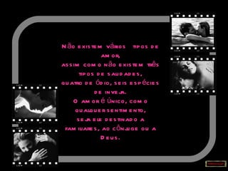 Não existem vários  tipos de amor, assim como não existem três tipos de saudades, quatro de ódio, seis espécies de inveja. O amor é único, como qualquer sentimento, seja ele destinado a familiares, ao cônjuge ou a Deus. 