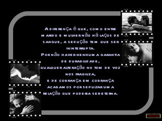 A diferença é que, como entre marido e mulher não há laços de sangue, a sedução tem que ser ininterrupta. Por não haver nenhuma garantia de durabilidade, qualquer alteração no tom de voz nos fragiliza, e de cobrança em cobrança acabamos por sepultar uma relação que poderia ser eterna. 