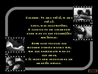 Casaram. Te amo prá lá, te amo prá cá. Lindo, mas insustentável. O sucesso de um casamento exige mais do que declarações românticas. Entre duas pessoas que resolvem dividir o mesmo teto, tem que haver muito mais do que amor, e às vezes nem necessita de um amor tão intenso.   