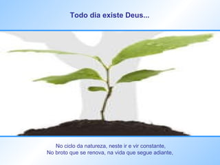 Todo dia existe Deus...   No ciclo da natureza, neste ir e vir constante, No broto que se renova, na vida que segue adiante,  