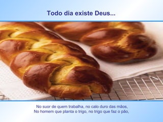 Todo dia existe Deus...   No suor de quem trabalha, no calo duro das mãos, No homem que planta o trigo, no trigo que faz o pão,  