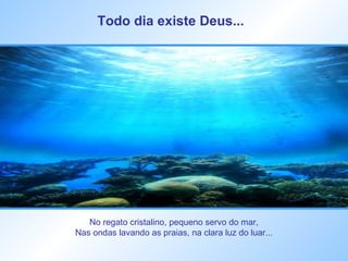Todo dia existe Deus...   No regato cristalino, pequeno servo do mar,  Nas ondas lavando as praias, na clara luz do luar...  
