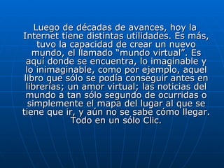Luego de décadas de avances, hoy la Internet tiene distintas utilidades. Es más, tuvo la capacidad de crear un nuevo mundo, el llamado “mundo virtual”. Es aquí donde se encuentra, lo imaginable y lo inimaginable, como por ejemplo, aquel libro que sólo se podía conseguir antes en librerías; un amor virtual; las noticias del mundo a tan sólo segundo de ocurridas o simplemente el mapa del lugar al que se tiene que ir, y aún no se sabe cómo llegar. Todo en un sólo Clic. 