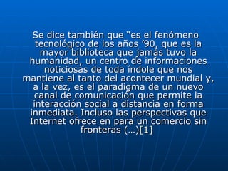 Se dice también que “es el fenómeno tecnológico de los años ’90, que es la mayor biblioteca que jamás tuvo la humanidad, un centro de informaciones noticiosas de toda índole que nos mantiene al tanto del acontecer mundial y, a la vez, es el paradigma de un nuevo canal de comunicación que permite la interacción social a distancia en forma inmediata. Incluso las perspectivas que Internet ofrece en para un comercio sin fronteras (…) [1]   