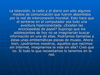 La televisión, la radio y el diario son sólo algunos medios de comunicación que fueron absorbidos por la red de interconexión mundial. Esto hace que el sentarse en el computador sea todo una aventura hiperconectada. ¿Existen las enciclopedias de papel? Supongo que los adolescentes de hoy no se imaginarían buscar información en una de ellas. Podríamos llamarlas a éstas unas emblemáticas piezas de museo. Ahora bien, ¿podríamos nosotros, aquellos que nacimos sin Internet, imaginarnos la vida sin ella? Creo que no. Si todo lo que necesitamos lo tenemos en la red. 