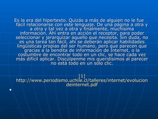 Es la era del hipertexto. Quizás a más de alguien no le fue fácil relacionarse con este lenguaje. De una página a otra y a otra y tal vez a otra y finalmente, muchísima información. Ahí entra en acción el receptor, para poder seleccionar y jerarquizar aquello que necesita. Sin duda, no es una tarea tan fácil, ahí se deberán aplicar habilidades lingüísticas propias del ser humano, pero que parecen que gracias a la bendita de información de Internet, o la costumbre de encontrar todo en un clic, se hace cada vez más difícil aplicar. Discúlpenme mis queridísimos al parecer no está todo en un sólo clic. [1]  http :// www.periodismo.uchile.cl /talleres/ internet / evoluciondeinternet.pdf 