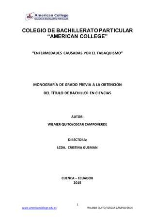 1
www.americancollege.edu.ec WILMER QUITO/ OSCARCAMPOVERDE
COLEGIO DE BACHILLERATO PARTICULAR
“AMERICAN COLLEGE”
“ENFERMEDADES CAUSADAS POR EL TABAQUISMO”
MONOGRAFÍA DE GRADO PREVIA A LA OBTENCIÓN
DEL TÍTULO DE BACHILLER EN CIENCIAS
AUTOR:
WILMER QUITO/OSCAR CAMPOVERDE
DIRECTORA:
LCDA. CRISTINA GUSMAN
CUENCA – ECUADOR
2015
 